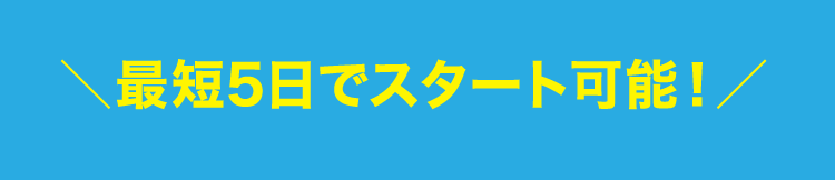 ＼最短5日でスタート可能！／